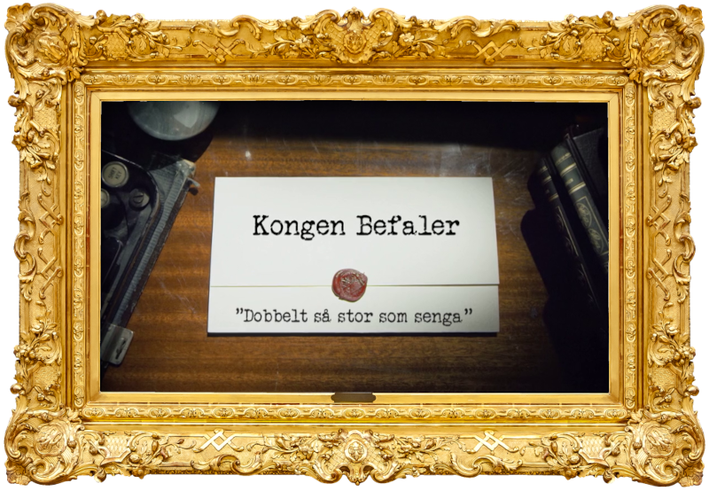 Image of the title card at the start of this episode, showing a task brief with the show title, 'Kongen Befaler', and the episode title, 'Dobbelt så stor som senga' ['Twice as big as the bed'], on a wooden desk. At the edges of the image, part of a typewriter keyboard and a stack of leather-bound books can be seen.