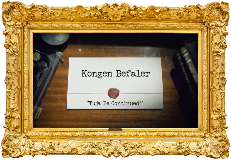 Image of the title card at the start of this episode, showing a task brief with the show title, 'Kongen Befaler', and the episode title, 'Tuja be continued', on a wooden desk. At the edges of the image, part of a typewriter keyboard and a stack of leather-bound books can be seen. Image of the title card at the start of this episode, showing a task brief with the show title, 'Kongen Befaler', and the episode title, 'Tuja be continued', on a wooden desk. At the edges of the image, part of a typewriter keyboard and a stack of leather-bound books can be seen.