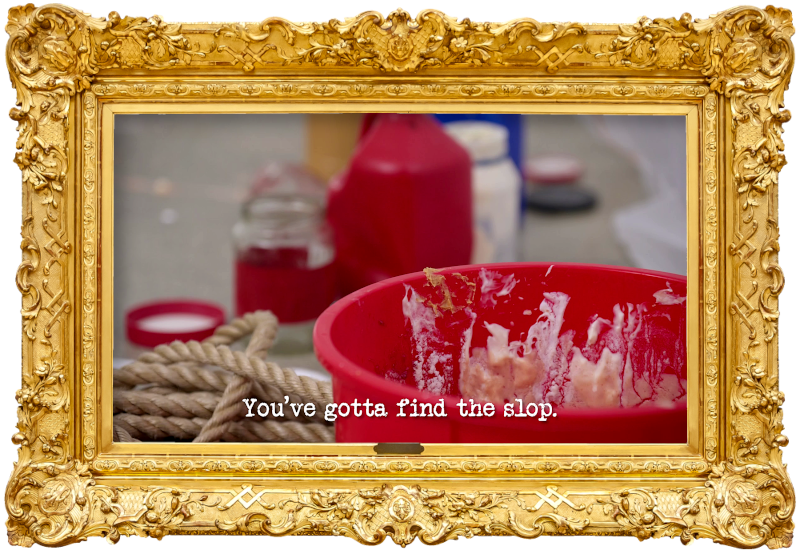 Image of a red bucket, the inside of which is caked with a variety of sauces, with a coil of rope and the open bottles and jars of sauce visible in the background (a reference to Anne Edmonds' attempt at the 'Go full slop' task), with the episode title, 'You’ve gotta find the slop', superimposed on it. Image of a red bucket, the inside of which is caked with a variety of sauces, with a coil of rope and the open bottles and jars of sauce visible in the background (a reference to Anne Edmonds' attempt at the 'Go full slop' task), with the episode title, 'You’ve gotta find the slop', superimposed on it.