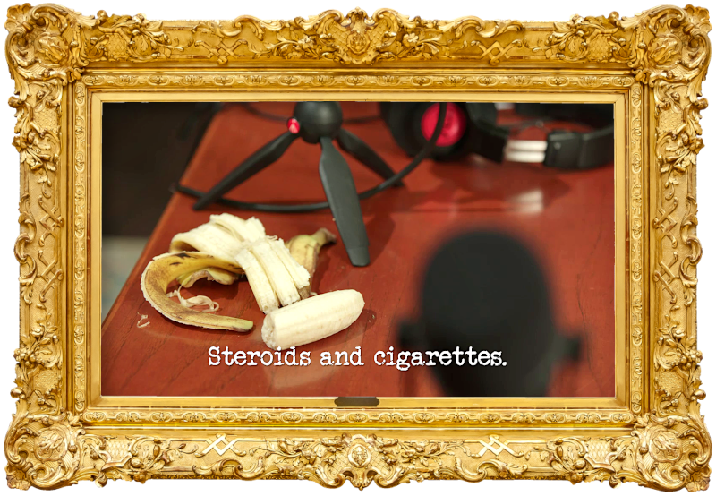 Image of a peeled and half-eaten banana pm a desk next to some microphones and headphones (a reference to the 'Record a vaguely interesting podcast' task), with the episode title, 'Steroids and cigarettes', superimposed on it. Image of a peeled and half-eaten banana pm a desk next to some microphones and headphones (a reference to the 'Record a vaguely interesting podcast' task), with the episode title, 'Steroids and cigarettes', superimposed on it.