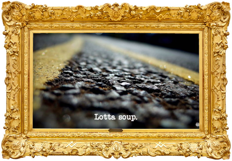 Image of a tarmac road surface with double yellow lines painted on it (presumably a reference to the traffic warden in the 'Cheer up the traffic warden' task), with the episode title, 'Lotta soup', superimposed on it. Image of a tarmac road surface with double yellow lines painted on it (presumably a reference to the traffic warden in the 'Cheer up the traffic warden' task), with the episode title, 'Lotta soup', superimposed on it.