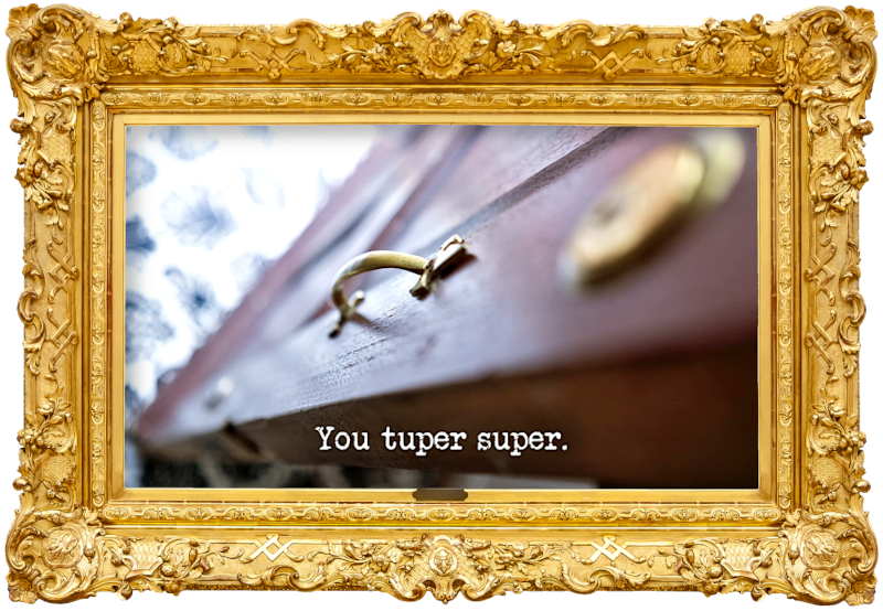 Image of the handle of the front door of the Taskmaster house (a reference to the 'Walk through the door wearing the longest shoes and biggest hat' task), with the episode title, 'You tuper super', superimposed on it. Image of the handle of the front door of the Taskmaster house (a reference to the 'Walk through the door wearing the longest shoes and biggest hat' task), with the episode title, 'You tuper super', superimposed on it.