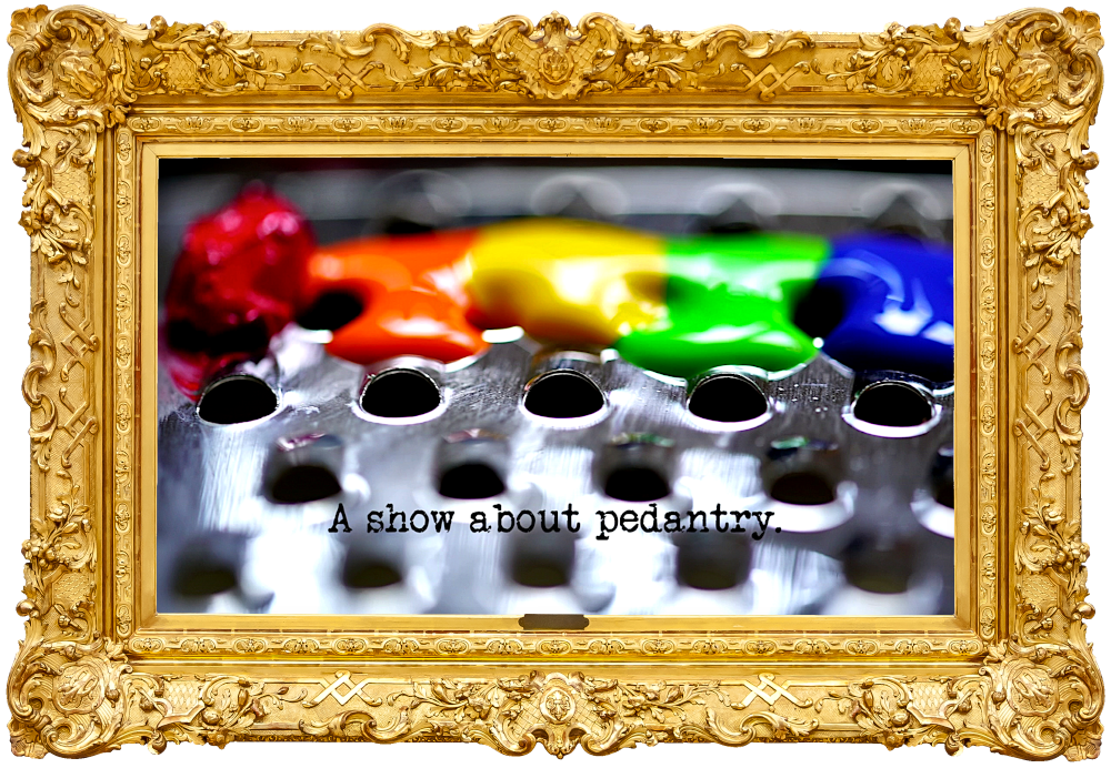 Close up photo of paint in rainbow colours on a metal cheese grater (a reference to the 'Make these things the same colour' and 'Make exactly 99 holes in the piece of paper' tasks), with the episode title, 'A show about pedantry', superimposed on it. Close up photo of paint in rainbow colours on a metal cheese grater (a reference to the 'Make these things the same colour' and 'Make exactly 99 holes in the piece of paper' tasks), with the episode title, 'A show about pedantry', superimposed on it.