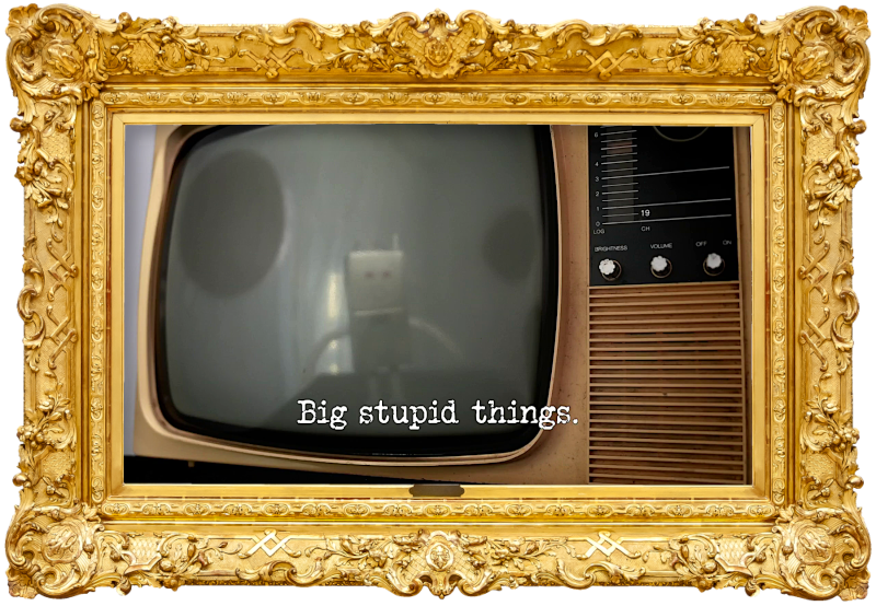 Photo of the screen of an old-fashioned CRT television, with the reflection of a robot on it (referencing the 'Direct the robot to its charging station' and 'Present the most heart-warming final local news story' tasks), with the episode title, 'Big stupid things', superimposed on it. Photo of the screen of an old-fashioned CRT television, with the reflection of a robot on it (referencing the 'Direct the robot to its charging station' and 'Present the most heart-warming final local news story' tasks), with the episode title, 'Big stupid things', superimposed on it.
