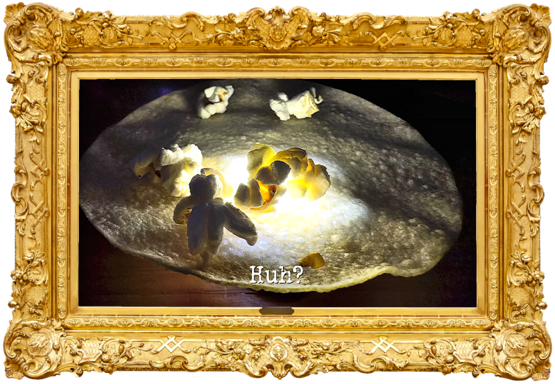 Photo of some pieces of popcorn on top of a poppadom (a reference to the 'Eat the poppadoms while complimenting Greg or insulting Alex' and 'Make everything pop at the same time' tasks), with the episode title, 'Huh?', superimposed on it. Photo of some pieces of popcorn on top of a poppadom (a reference to the 'Eat the poppadoms while complimenting Greg or insulting Alex' and 'Make everything pop at the same time' tasks), with the episode title, 'Huh?', superimposed on it.